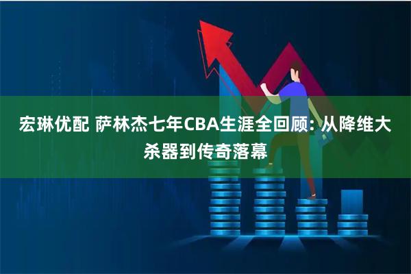 宏琳优配 萨林杰七年CBA生涯全回顾: 从降维大杀器到传奇落幕